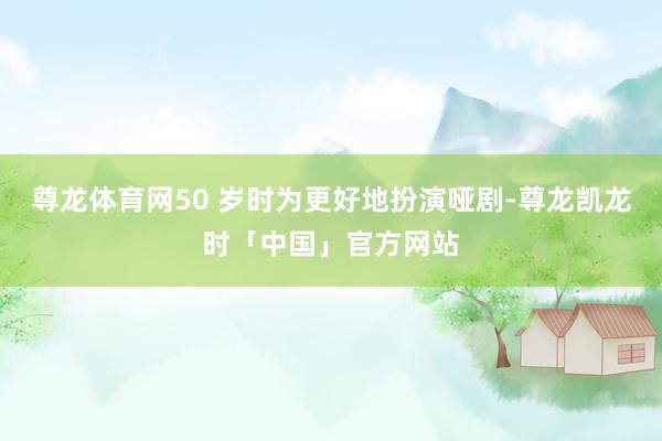 尊龙体育网50 岁时为更好地扮演哑剧-尊龙凯龙时「中国」官方网站