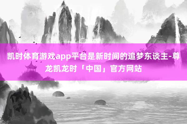 凯时体育游戏app平台是新时间的追梦东谈主-尊龙凯龙时「中国」官方网站