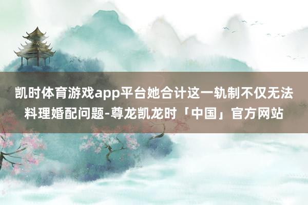 凯时体育游戏app平台她合计这一轨制不仅无法料理婚配问题-尊龙凯龙时「中国」官方网站