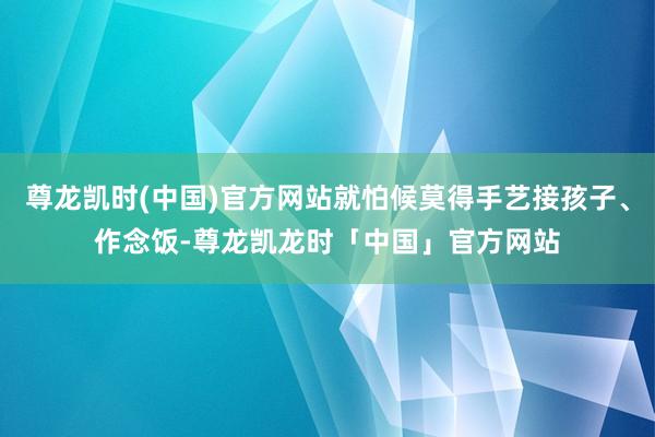 尊龙凯时(中国)官方网站就怕候莫得手艺接孩子、作念饭-尊龙凯龙时「中国」官方网站