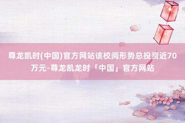 尊龙凯时(中国)官方网站该校阅形势总投资近70万元-尊龙凯龙时「中国」官方网站