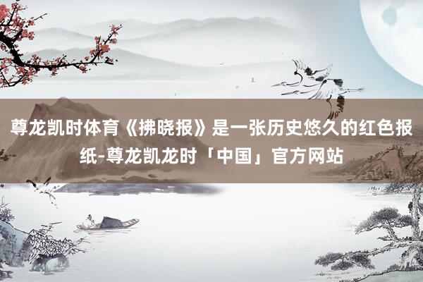尊龙凯时体育《拂晓报》是一张历史悠久的红色报纸-尊龙凯龙时「中国」官方网站
