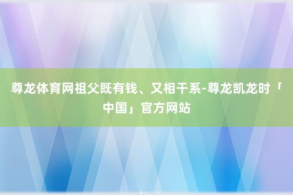 尊龙体育网祖父既有钱、又相干系-尊龙凯龙时「中国」官方网站