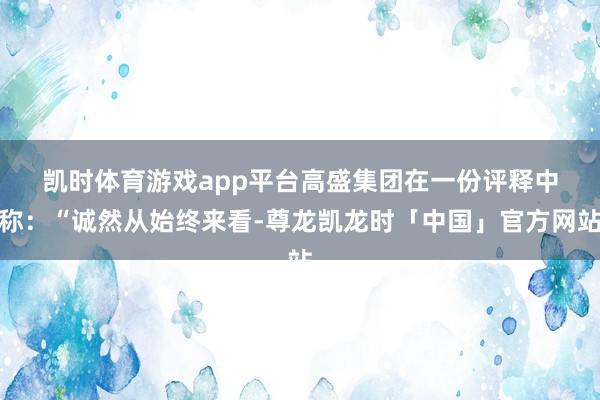 凯时体育游戏app平台　　高盛集团在一份评释中称：“诚然从始终来看-尊龙凯龙时「中国」官方网站