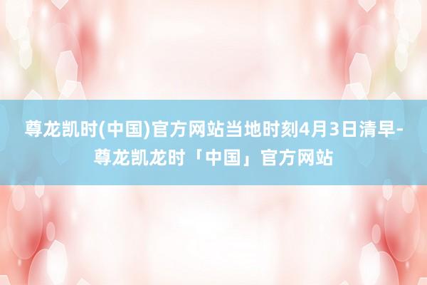 尊龙凯时(中国)官方网站当地时刻4月3日清早-尊龙凯龙时「中国」官方网站