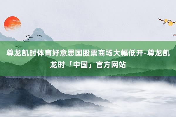 尊龙凯时体育好意思国股票商场大幅低开-尊龙凯龙时「中国」官方网站
