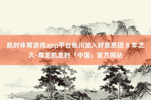 凯时体育游戏app平台张川加入好意思团 8 年之久-尊龙凯龙时「中国」官方网站