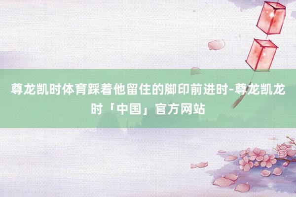 尊龙凯时体育踩着他留住的脚印前进时-尊龙凯龙时「中国」官方网站
