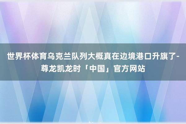 世界杯体育乌克兰队列大概真在边境港口升旗了-尊龙凯龙时「中国」官方网站