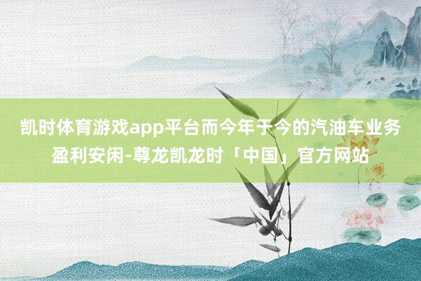 凯时体育游戏app平台而今年于今的汽油车业务盈利安闲-尊龙凯龙时「中国」官方网站