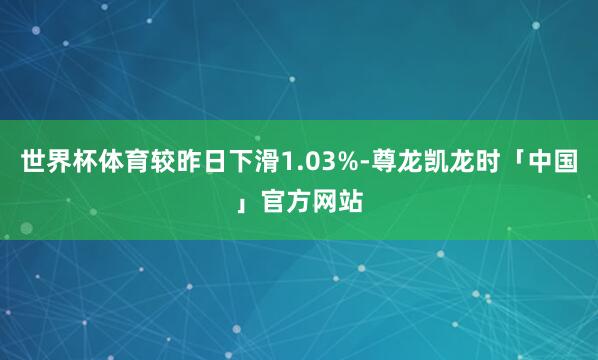 世界杯体育较昨日下滑1.03%-尊龙凯龙时「中国」官方网站