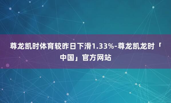 尊龙凯时体育较昨日下滑1.33%-尊龙凯龙时「中国」官方网站