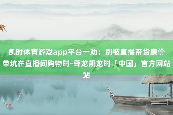 凯时体育游戏app平台一劝：别被直播带货廉价带坑在直播间购物时-尊龙凯龙时「中国」官方网站