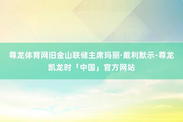 尊龙体育网旧金山联储主席玛丽·戴利默示-尊龙凯龙时「中国」官方网站