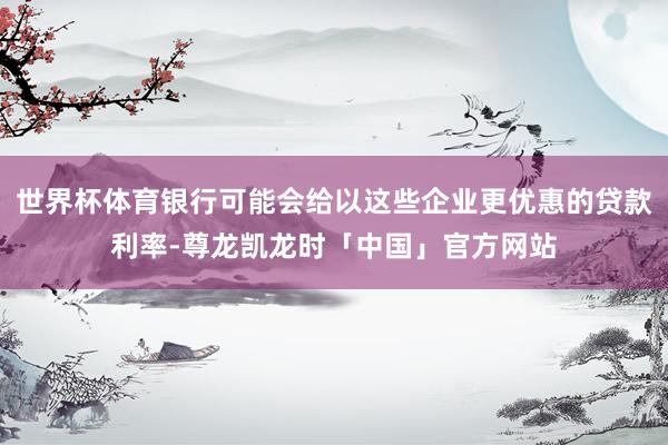 世界杯体育银行可能会给以这些企业更优惠的贷款利率-尊龙凯龙时「中国」官方网站