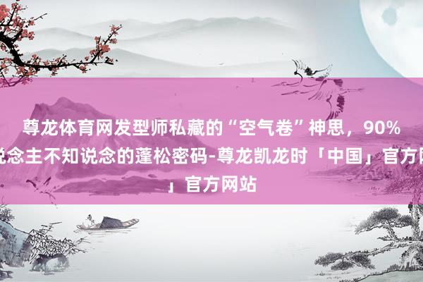 尊龙体育网发型师私藏的“空气卷”神思，90%东说念主不知说念的蓬松密码-尊龙凯龙时「中国」官方网站