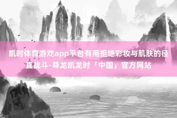 凯时体育游戏app平台有用拒绝彩妆与肌肤的径直战斗-尊龙凯龙时「中国」官方网站