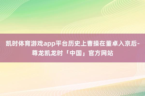 凯时体育游戏app平台历史上曹操在董卓入京后-尊龙凯龙时「中国」官方网站