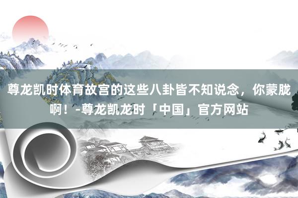 尊龙凯时体育故宫的这些八卦皆不知说念，你蒙胧啊！-尊龙凯龙时「中国」官方网站