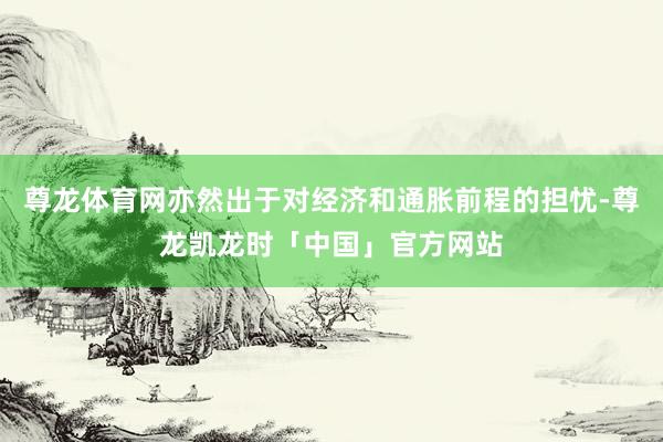 尊龙体育网亦然出于对经济和通胀前程的担忧-尊龙凯龙时「中国」官方网站