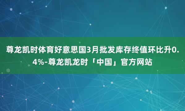尊龙凯时体育好意思国3月批发库存终值环比升0.4%-尊龙凯龙时「中国」官方网站