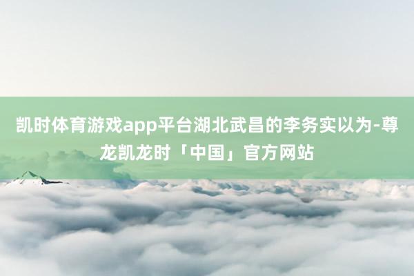 凯时体育游戏app平台湖北武昌的李务实以为-尊龙凯龙时「中国」官方网站