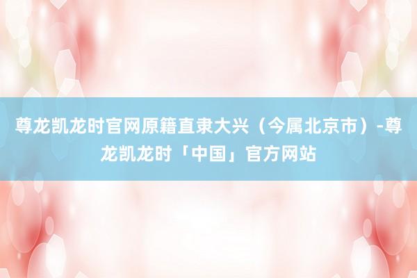 尊龙凯龙时官网原籍直隶大兴（今属北京市）-尊龙凯龙时「中国」官方网站