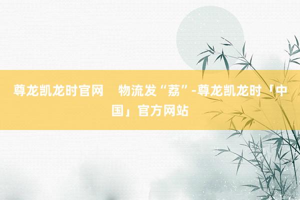 尊龙凯龙时官网    物流发“荔”-尊龙凯龙时「中国」官方网站