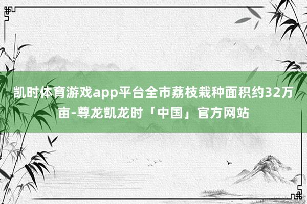 凯时体育游戏app平台全市荔枝栽种面积约32万亩-尊龙凯龙时「中国」官方网站