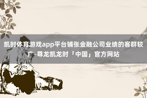 凯时体育游戏app平台铺张金融公司业绩的客群较广-尊龙凯龙时「中国」官方网站