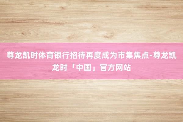 尊龙凯时体育银行招待再度成为市集焦点-尊龙凯龙时「中国」官方网站