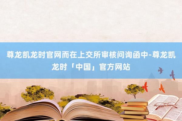 尊龙凯龙时官网而在上交所审核问询函中-尊龙凯龙时「中国」官方网站