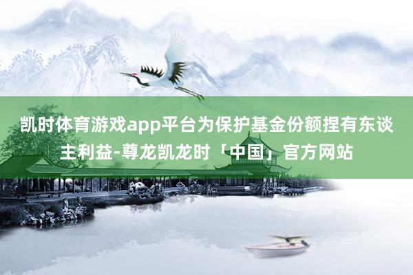 凯时体育游戏app平台为保护基金份额捏有东谈主利益-尊龙凯龙时「中国」官方网站