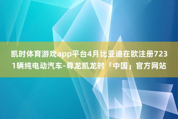 凯时体育游戏app平台4月比亚迪在欧注册7231辆纯电动汽车-尊龙凯龙时「中国」官方网站