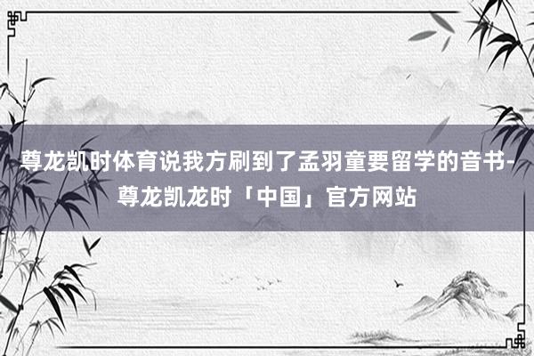 尊龙凯时体育说我方刷到了孟羽童要留学的音书-尊龙凯龙时「中国」官方网站