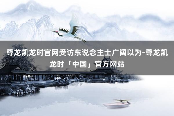 尊龙凯龙时官网受访东说念主士广阔以为-尊龙凯龙时「中国」官方网站