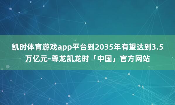 凯时体育游戏app平台到2035年有望达到3.5万亿元-尊龙凯龙时「中国」官方网站