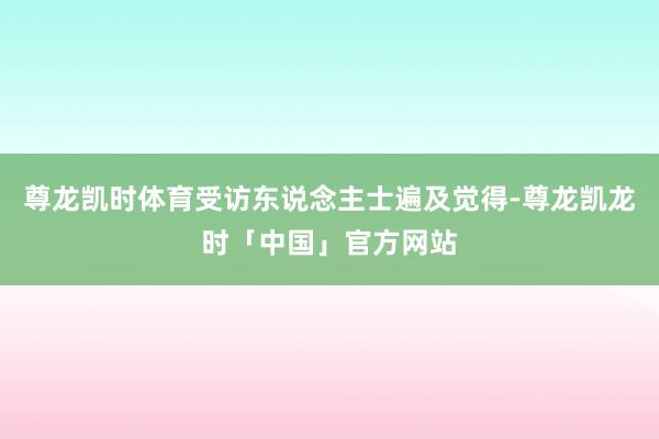 尊龙凯时体育受访东说念主士遍及觉得-尊龙凯龙时「中国」官方网站