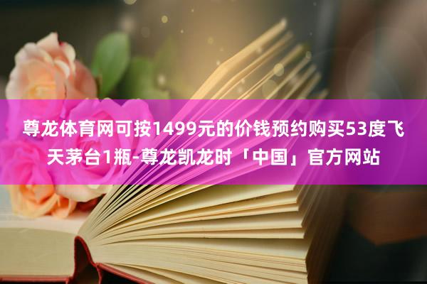 尊龙体育网可按1499元的价钱预约购买53度飞天茅台1瓶-尊龙凯龙时「中国」官方网站