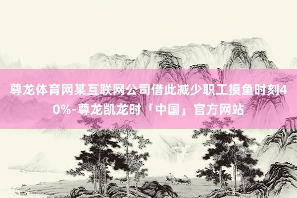 尊龙体育网某互联网公司借此减少职工摸鱼时刻40%-尊龙凯龙时「中国」官方网站