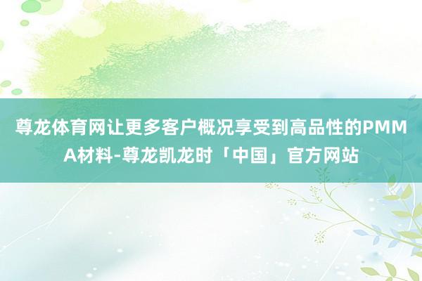 尊龙体育网让更多客户概况享受到高品性的PMMA材料-尊龙凯龙时「中国」官方网站