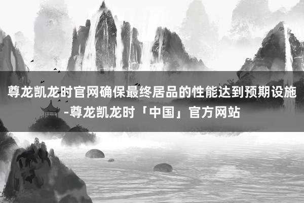 尊龙凯龙时官网确保最终居品的性能达到预期设施-尊龙凯龙时「中国」官方网站