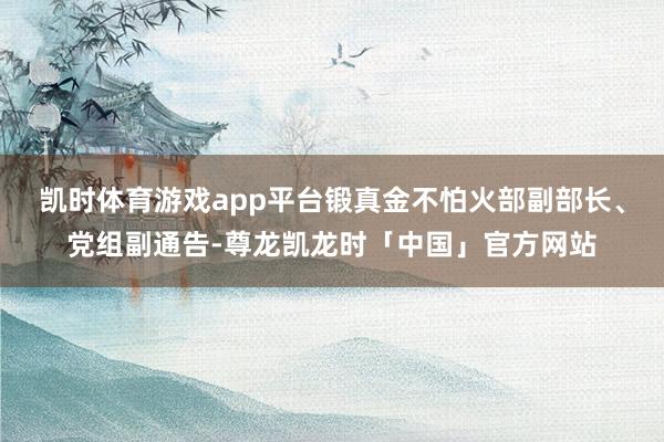 凯时体育游戏app平台锻真金不怕火部副部长、党组副通告-尊龙凯龙时「中国」官方网站