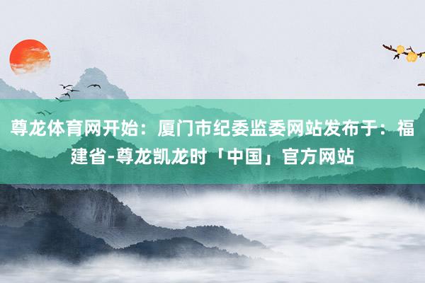 尊龙体育网开始：厦门市纪委监委网站发布于：福建省-尊龙凯龙时「中国」官方网站