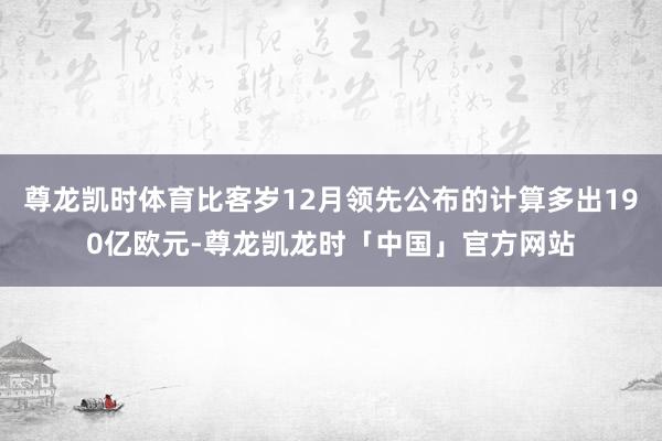 尊龙凯时体育比客岁12月领先公布的计算多出190亿欧元-尊龙凯龙时「中国」官方网站