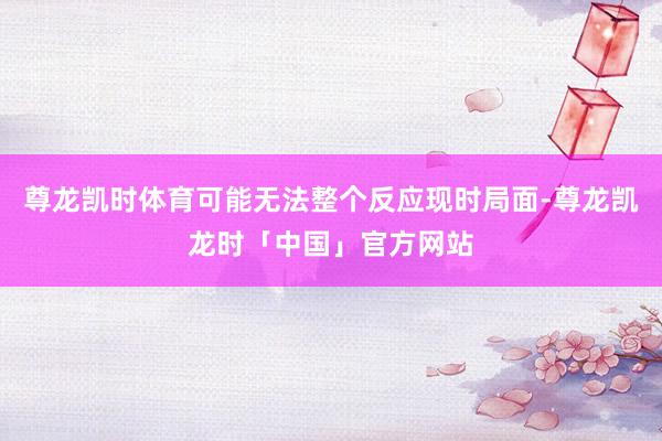 尊龙凯时体育可能无法整个反应现时局面-尊龙凯龙时「中国」官方网站