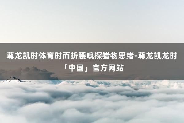 尊龙凯时体育时而折腰嗅探猎物思绪-尊龙凯龙时「中国」官方网站
