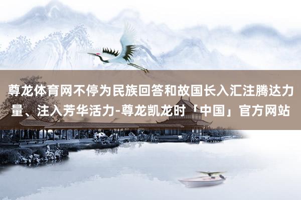尊龙体育网不停为民族回答和故国长入汇注腾达力量、注入芳华活力-尊龙凯龙时「中国」官方网站