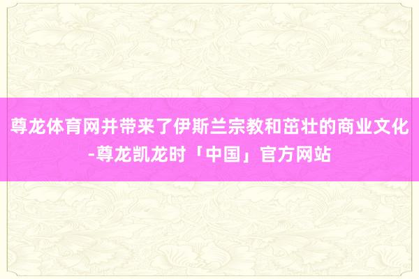 尊龙体育网并带来了伊斯兰宗教和茁壮的商业文化-尊龙凯龙时「中国」官方网站