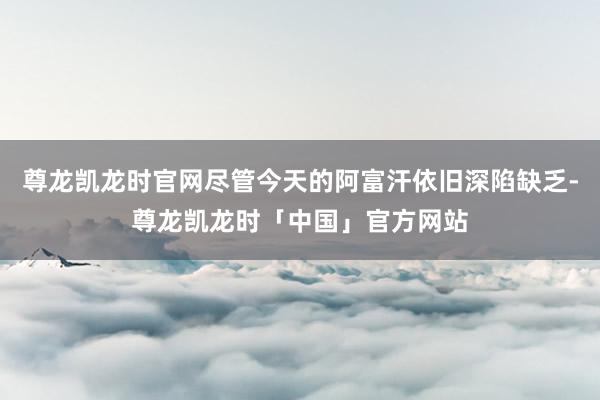 尊龙凯龙时官网尽管今天的阿富汗依旧深陷缺乏-尊龙凯龙时「中国」官方网站